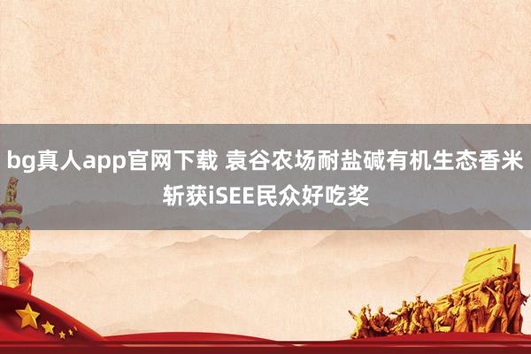 bg真人app官网下载 袁谷农场耐盐碱有机生态香米斩获iSEE民众好吃奖
