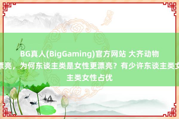 BG真人(BigGaming)官方网站 大齐动物雄性更漂亮，为何东谈主类是女性更漂亮？有少许东谈主类女性占优