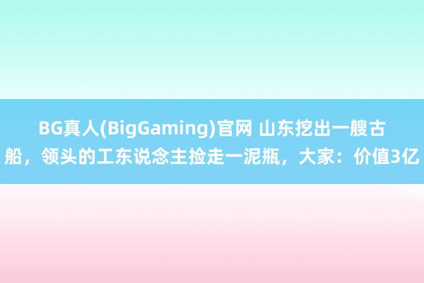 BG真人(BigGaming)官网 山东挖出一艘古船，领头的工东说念主捡走一泥瓶，大家：价值3亿