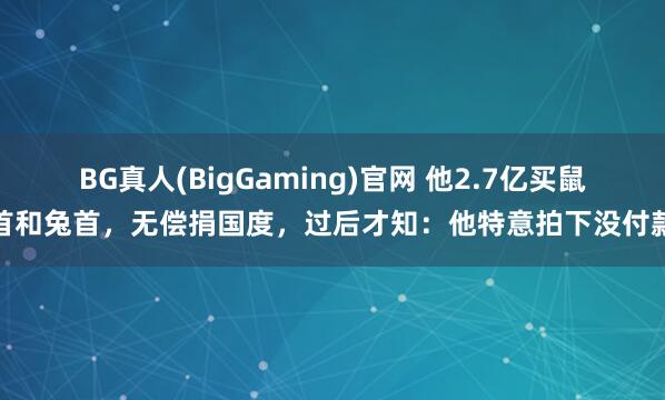 BG真人(BigGaming)官网 他2.7亿买鼠首和兔首，无偿捐国度，过后才知：他特意拍下没付款