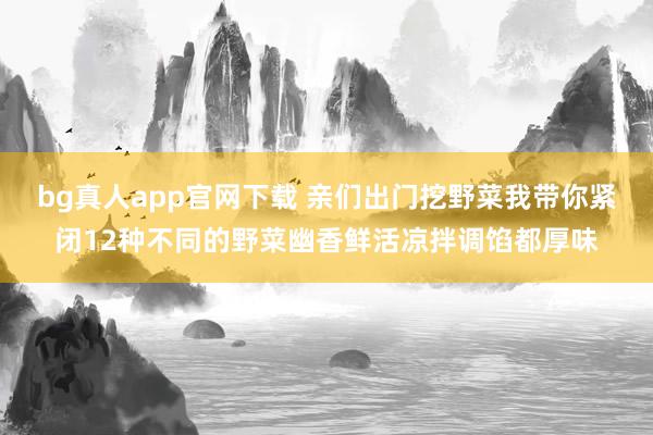 bg真人app官网下载 亲们出门挖野菜我带你紧闭12种不同的野菜幽香鲜活凉拌调馅都厚味