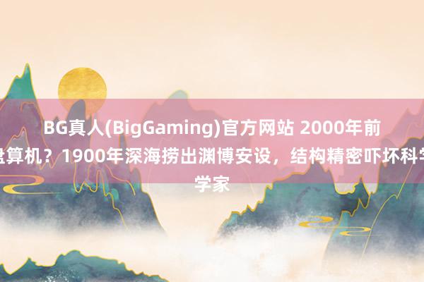 BG真人(BigGaming)官方网站 2000年前的盘算机？1900年深海捞出渊博安设，结构精密吓坏科学家