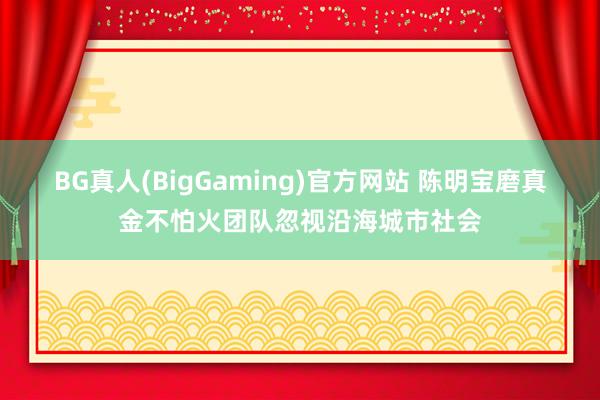 BG真人(BigGaming)官方网站 陈明宝磨真金不怕火团队忽视沿海城市社会