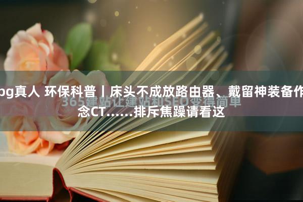 bg真人 环保科普丨床头不成放路由器、戴留神装备作念CT......排斥焦躁请看这