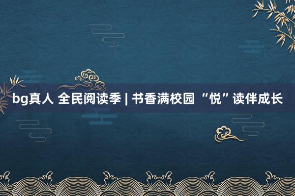 bg真人 全民阅读季 | 书香满校园 “悦”读伴成长