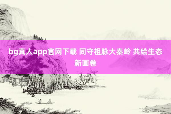 bg真人app官网下载 同守祖脉大秦岭 共绘生态新画卷
