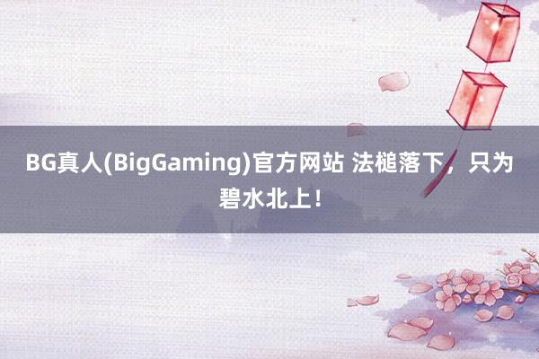 BG真人(BigGaming)官方网站 法槌落下，只为碧水北上！