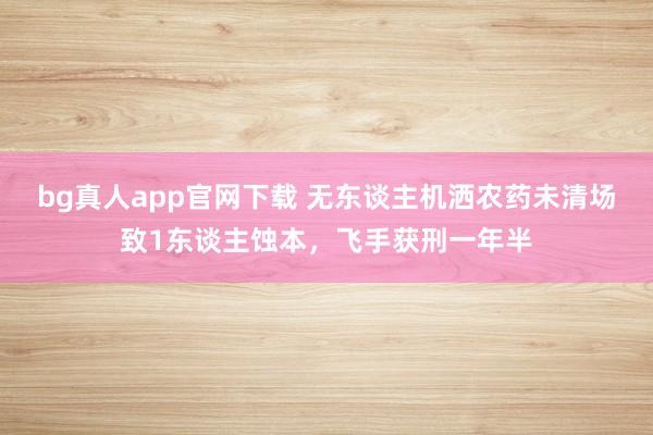 bg真人app官网下载 无东谈主机洒农药未清场致1东谈主蚀本，飞手获刑一年半