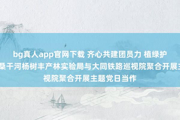 bg真人app官网下载 齐心共建团员力 植绿护绿促生态——桑干河杨树丰产林实验局与大同铁路巡视院聚合开展主题党日当作