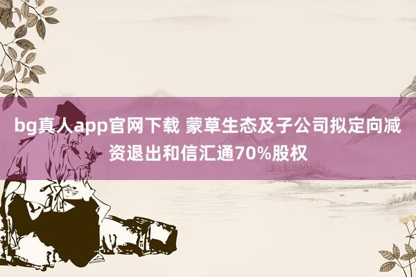 bg真人app官网下载 蒙草生态及子公司拟定向减资退出和信汇通70%股权