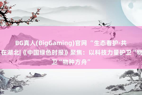 BG真人(BigGaming)官网 “生态看护·共筑安澜”在湖北|《中国绿色时报》聚焦：以科技力量护卫“物种方舟”