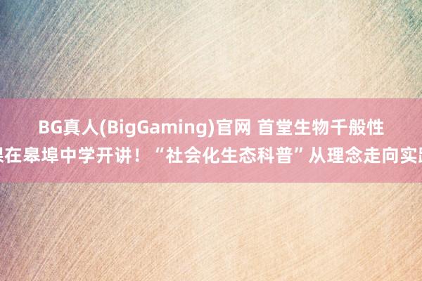 BG真人(BigGaming)官网 首堂生物千般性课在皋埠中学开讲！“社会化生态科普”从理念走向实践