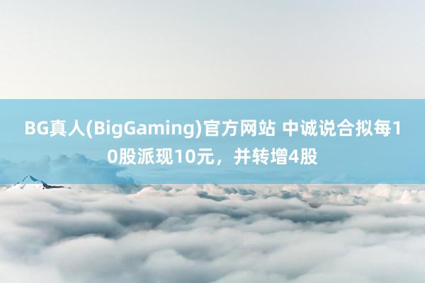 BG真人(BigGaming)官方网站 中诚说合拟每10股派现10元，并转增4股