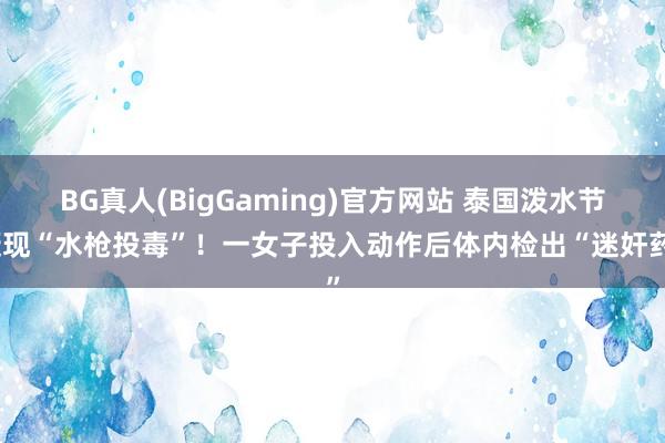BG真人(BigGaming)官方网站 泰国泼水节疑现“水枪投毒”！一女子投入动作后体内检出“迷奸药”