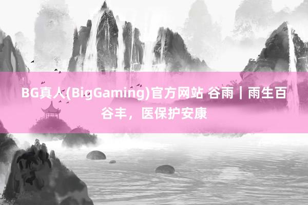 BG真人(BigGaming)官方网站 谷雨｜雨生百谷丰，医保护安康