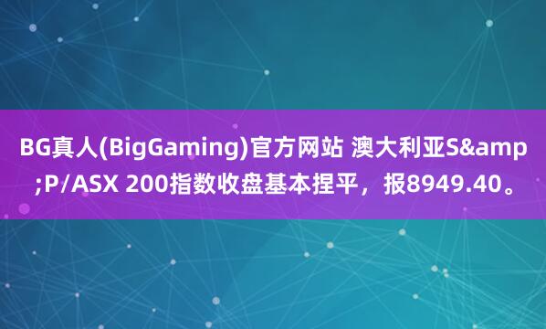 BG真人(BigGaming)官方网站 澳大利亚S&P/ASX 200指数收盘基本捏平，报8949.40。