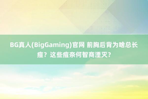 BG真人(BigGaming)官网 前胸后背为啥总长痘？这些痘奈何智商湮灭？