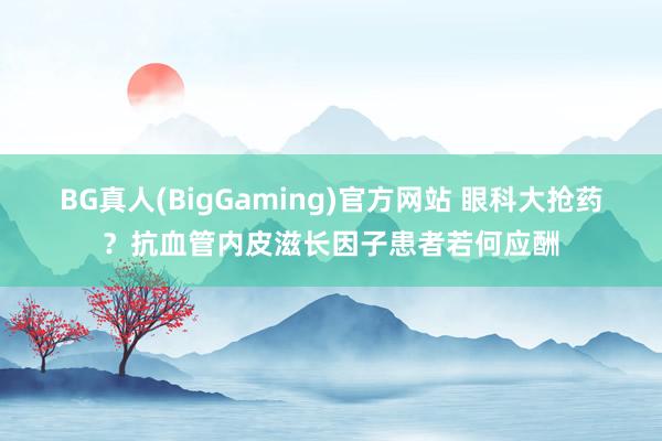 BG真人(BigGaming)官方网站 眼科大抢药？抗血管内皮滋长因子患者若何应酬