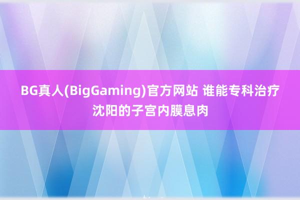 BG真人(BigGaming)官方网站 谁能专科治疗沈阳的子宫内膜息肉