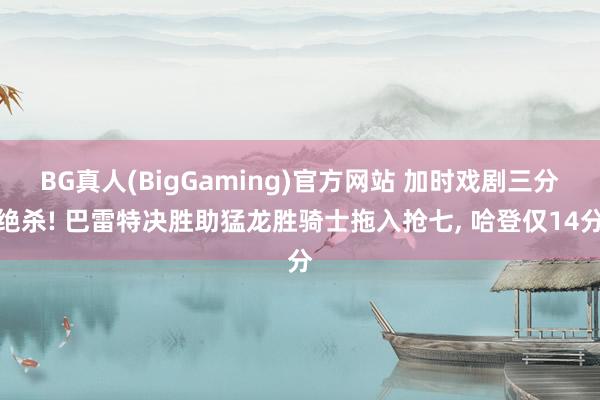 BG真人(BigGaming)官方网站 加时戏剧三分绝杀! 巴雷特决胜助猛龙胜骑士拖入抢七, 哈登仅14分