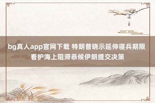 bg真人app官网下载 特朗普晓示延伸寝兵期限 看护海上阻滞恭候伊朗提交决策