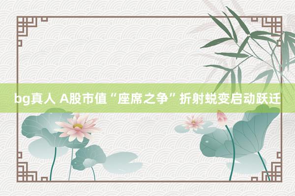 bg真人 A股市值“座席之争”折射蜕变启动跃迁