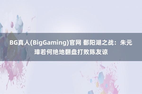BG真人(BigGaming)官网 鄱阳湖之战：朱元璋若何绝地翻盘打败陈友谅