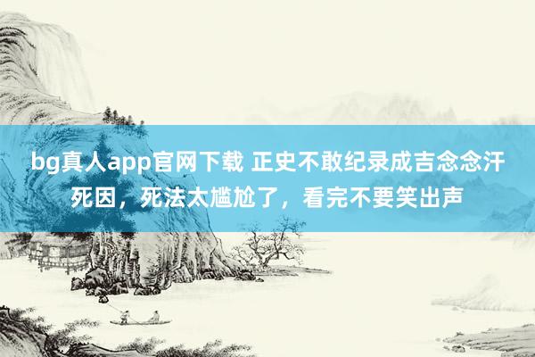 bg真人app官网下载 正史不敢纪录成吉念念汗死因，死法太尴尬了，看完不要笑出声