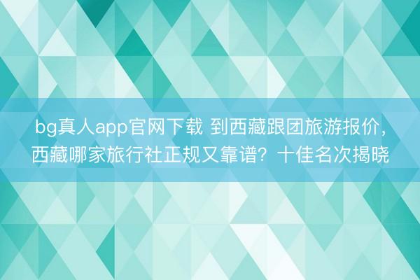 bg真人app官网下载 到西藏跟团旅游报价，西藏哪家旅行社正规又靠谱？十佳名次揭晓