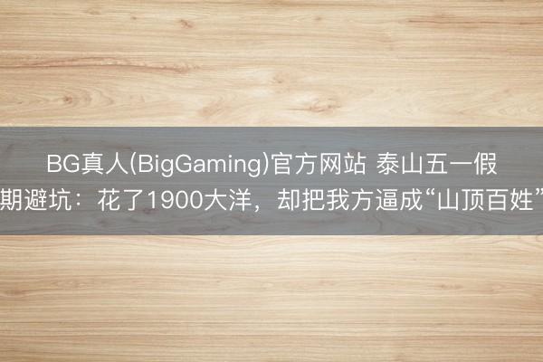 BG真人(BigGaming)官方网站 泰山五一假期避坑：花了1900大洋，却把我方逼成“山顶百姓”