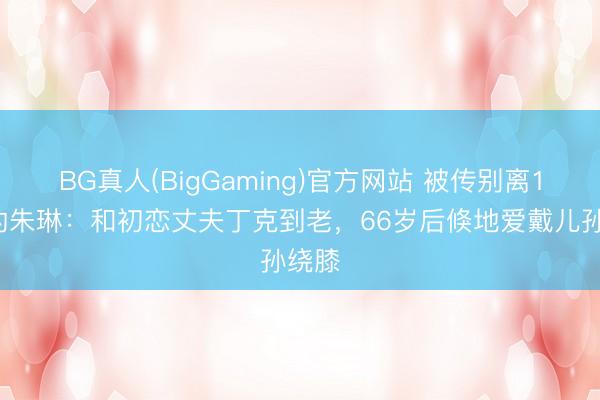 BG真人(BigGaming)官方网站 被传别离19年的朱琳：和初恋丈夫丁克到老，66岁后倏地爱戴儿孙绕膝
