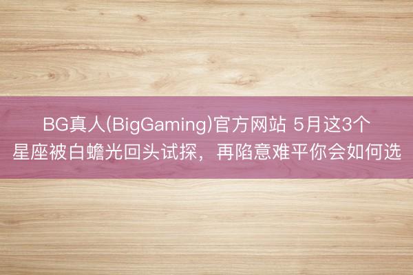 BG真人(BigGaming)官方网站 5月这3个星座被白蟾光回头试探，再陷意难平你会如何选