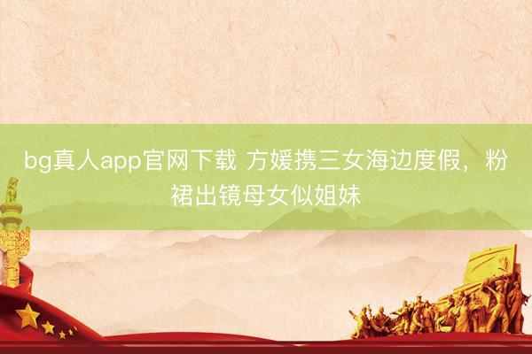 bg真人app官网下载 方媛携三女海边度假，粉裙出镜母女似姐妹