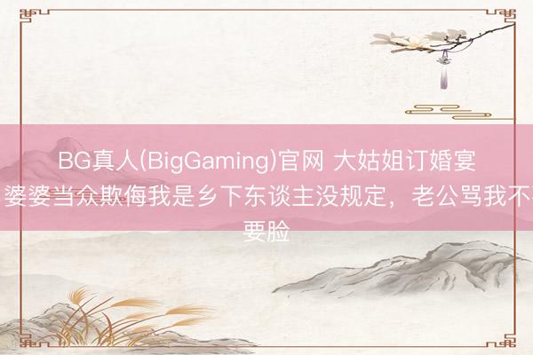 BG真人(BigGaming)官网 大姑姐订婚宴上，婆婆当众欺侮我是乡下东谈主没规定，老公骂我不要脸