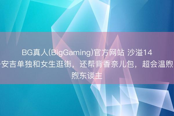 BG真人(BigGaming)官方网站 沙溢14岁犬子安吉单独和女生逛街，还帮背香奈儿包，超会温煦东谈主