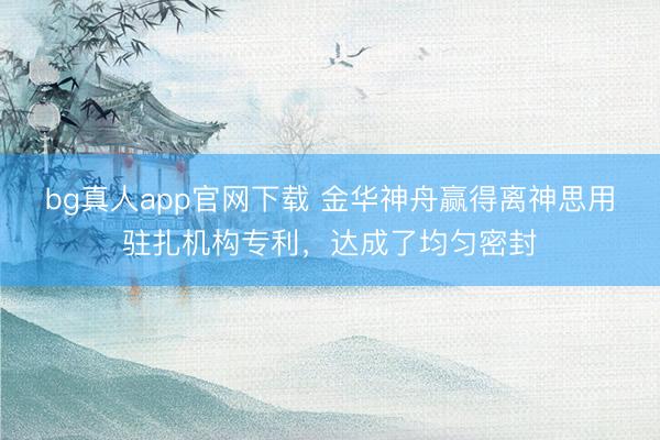 bg真人app官网下载 金华神舟赢得离神思用驻扎机构专利，达成了均匀密封