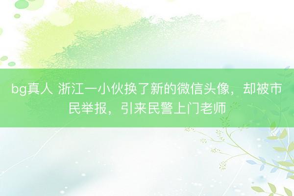 bg真人 浙江一小伙换了新的微信头像，却被市民举报，引来民警上门老师