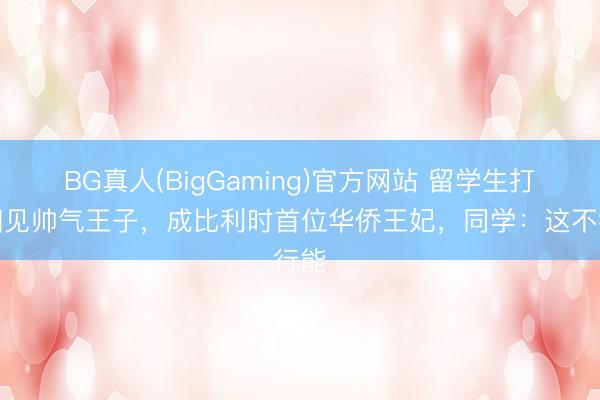 BG真人(BigGaming)官方网站 留学生打工相见帅气王子，成比利时首位华侨王妃，同学：这不行能