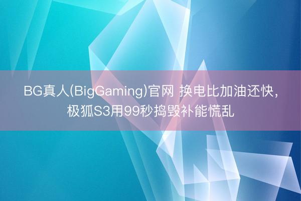 BG真人(BigGaming)官网 换电比加油还快，极狐S3用99秒捣毁补能慌乱