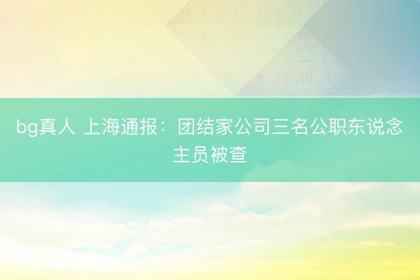 bg真人 上海通报：团结家公司三名公职东说念主员被查
