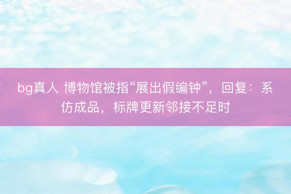 bg真人 博物馆被指“展出假编钟”，回复：系仿成品，标牌更新邻接不足时