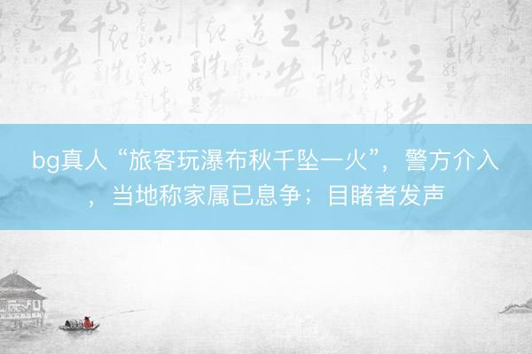 bg真人 “旅客玩瀑布秋千坠一火”，警方介入，当地称家属已息争；目睹者发声