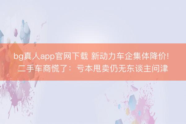 bg真人app官网下载 新动力车企集体降价! 二手车商慌了：亏本甩卖仍无东谈主问津