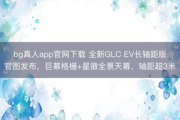 bg真人app官网下载 全新GLC EV长轴距版官图发布，巨幕格栅+星徽全景天幕，轴距超3米