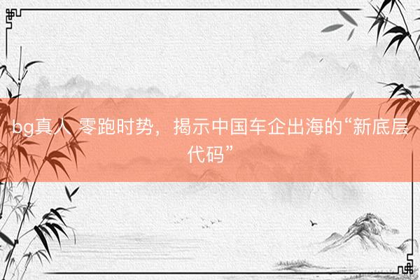 bg真人 零跑时势，揭示中国车企出海的“新底层代码”